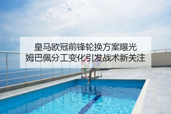 皇马欧冠前锋轮换方案曝光 姆巴佩分工变化引发战术新关注