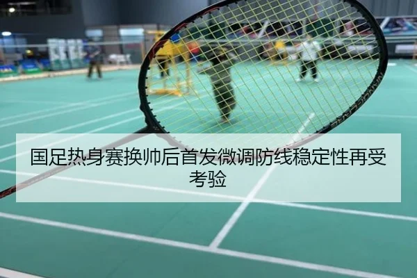 国足热身赛换帅后首发微调防线稳定性再受考验