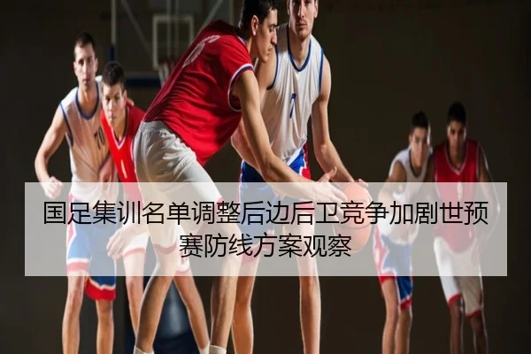 国足集训名单调整后边后卫竞争加剧世预赛防线方案观察